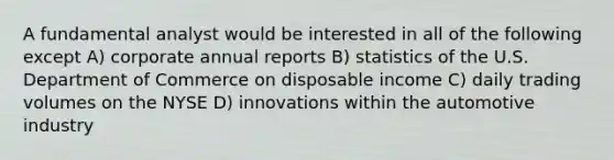 A fundamental analyst would be interested in all of the following except A) corporate annual reports B) statistics of the U.S. Department of Commerce on disposable income C) daily trading volumes on the NYSE D) innovations within the automotive industry