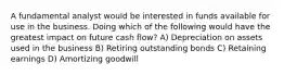 A fundamental analyst would be interested in funds available for use in the business. Doing which of the following would have the greatest impact on future cash flow? A) Depreciation on assets used in the business B) Retiring outstanding bonds C) Retaining earnings D) Amortizing goodwill