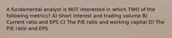 A fundamental analyst is NOT interested in which TWO of the following metrics? A) Short interest and trading volume B) Current ratio and EPS C) The P/E ratio and working capital D) The P/E ratio and EPS