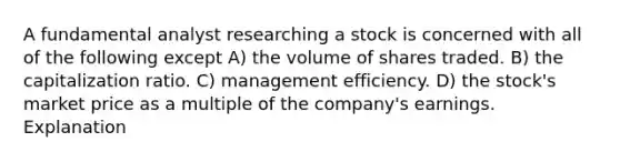 A fundamental analyst researching a stock is concerned with all of the following except A) the volume of shares traded. B) the capitalization ratio. C) management efficiency. D) the stock's market price as a multiple of the company's earnings. Explanation