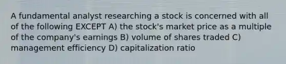 A fundamental analyst researching a stock is concerned with all of the following EXCEPT A) the stock's market price as a multiple of the company's earnings B) volume of shares traded C) management efficiency D) capitalization ratio