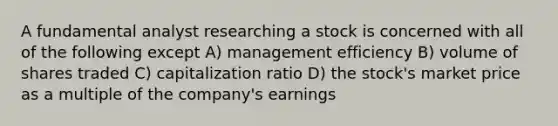 A fundamental analyst researching a stock is concerned with all of the following except A) management efficiency B) volume of shares traded C) capitalization ratio D) the stock's market price as a multiple of the company's earnings