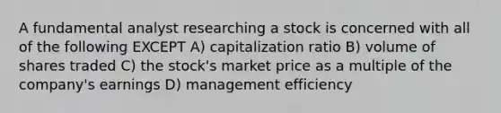 A fundamental analyst researching a stock is concerned with all of the following EXCEPT A) capitalization ratio B) volume of shares traded C) the stock's market price as a multiple of the company's earnings D) management efficiency