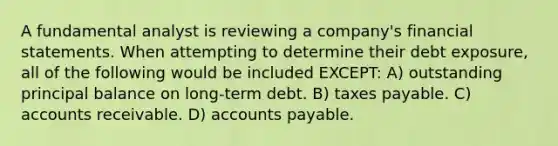 A fundamental analyst is reviewing a company's financial statements. When attempting to determine their debt exposure, all of the following would be included EXCEPT: A) outstanding principal balance on long-term debt. B) taxes payable. C) accounts receivable. D) accounts payable.