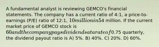 A fundamental analyst is reviewing GEMCO's financial statements. The company has a current ratio of 4:1, a price-to-earnings (P/E) ratio of 12:1, 10 million in 5% debentures, and net income after preferred dividends of4 million. If the current market price of GEMCO stock is 60 and the company pays dividends at a rate of0.75 quarterly, the dividend payout ratio is A) 5%. B) 40%. C) 20%. D) 60%.