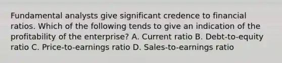 Fundamental analysts give significant credence to financial ratios. Which of the following tends to give an indication of the profitability of the enterprise? A. Current ratio B. Debt-to-equity ratio C. Price-to-earnings ratio D. Sales-to-earnings ratio