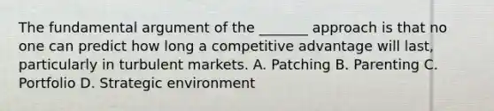 The fundamental argument of the _______ approach is that no one can predict how long a competitive advantage will last, particularly in turbulent markets. A. Patching B. Parenting C. Portfolio D. Strategic environment