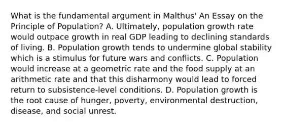 What is the fundamental argument in Malthus' An Essay on the Principle of Population? A. Ultimately, population growth rate would outpace growth in real GDP leading to declining standards of living. B. Population growth tends to undermine global stability which is a stimulus for future wars and conflicts. C. Population would increase at a geometric rate and the food supply at an arithmetic rate and that this disharmony would lead to forced return to subsistence-level conditions. D. Population growth is the root cause of hunger, poverty, environmental destruction, disease, and social unrest.