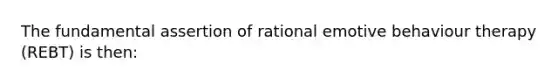 The fundamental assertion of rational emotive behaviour therapy (REBT) is then: