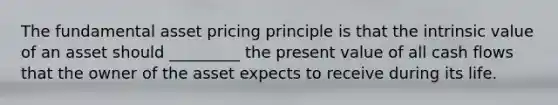 The fundamental asset pricing principle is that the intrinsic value of an asset should _________ the present value of all cash flows that the owner of the asset expects to receive during its life.