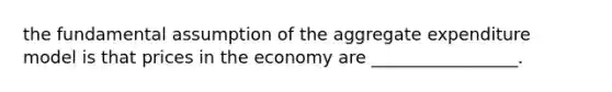 the fundamental assumption of the aggregate expenditure model is that prices in the economy are _________________.