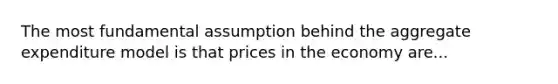 The most fundamental assumption behind the aggregate expenditure model is that prices in the economy are...