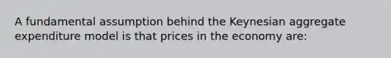 A fundamental assumption behind the Keynesian aggregate expenditure model is that prices in the economy are: