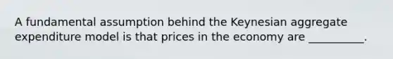 A fundamental assumption behind the Keynesian aggregate expenditure model is that prices in the economy are __________.