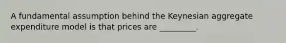 A fundamental assumption behind the Keynesian aggregate expenditure model is that prices are _________.