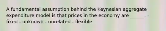 A fundamental assumption behind the Keynesian aggregate expenditure model is that prices in the economy are ______. - fixed - unknown - unrelated - flexible