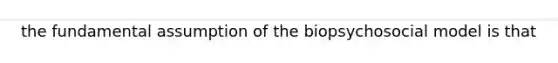 the fundamental assumption of the biopsychosocial model is that