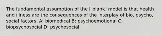 The fundamental assumption of the [ blank] model is that health and illness are the consequences of the interplay of bio, psycho, social factors. A: biomedical B: psychoemotional C: biopsychosocial D: psychosocial