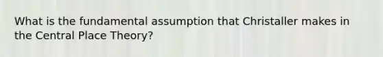 What is the fundamental assumption that Christaller makes in the Central Place Theory?