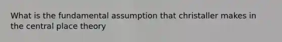 What is the fundamental assumption that christaller makes in the central place theory