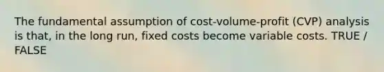 The fundamental assumption of cost-volume-profit (CVP) analysis is that, in the long run, fixed costs become variable costs. TRUE / FALSE