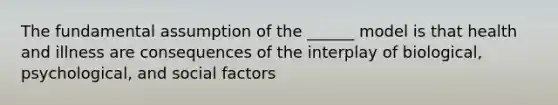 The fundamental assumption of the ______ model is that health and illness are consequences of the interplay of biological, psychological, and social factors