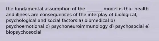 the fundamental assumption of the _______ model is that health and illness are consequences of the interplay of biological, psychological and social factors a) biomedical b) psychoemotional c) psychoneuroimmunology d) psychosocial e) biopsychosocial