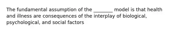 The fundamental assumption of the ________ model is that health and illness are consequences of the interplay of biological, psychological, and social factors