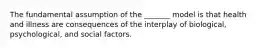 The fundamental assumption of the _______ model is that health and illness are consequences of the interplay of biological, psychological, and social factors.