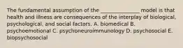 The fundamental assumption of the _______________ model is that health and illness are consequences of the interplay of biological, psychological, and social factors. A. biomedical B. psychoemotional C. psychoneuroimmunology D. psychosocial E. biopsychosocial