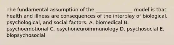 The fundamental assumption of the _______________ model is that health and illness are consequences of the interplay of biological, psychological, and social factors. A. biomedical B. psychoemotional C. psychoneuroimmunology D. psychosocial E. biopsychosocial