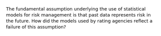 The fundamental assumption underlying the use of statistical models for risk management is that past data represents risk in the future. How did the models used by rating agencies reflect a failure of this assumption?