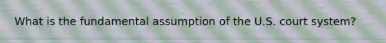 What is the fundamental assumption of the U.S. court system?