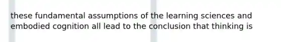 these fundamental assumptions of the learning sciences and embodied cognition all lead to the conclusion that thinking is