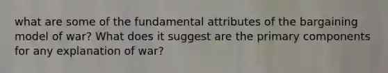 what are some of the fundamental attributes of the bargaining model of war? What does it suggest are the primary components for any explanation of war?