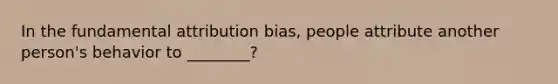 In the fundamental attribution bias, people attribute another person's behavior to ________?