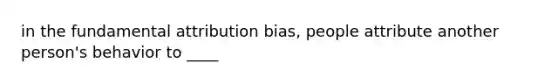 in the fundamental attribution bias, people attribute another person's behavior to ____