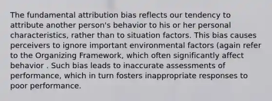 The fundamental attribution bias reflects our tendency to attribute another person's behavior to his or her personal characteristics, rather than to situation factors. This bias causes perceivers to ignore important environmental factors (again refer to the Organizing Framework, which often significantly affect behavior . Such bias leads to inaccurate assessments of performance, which in turn fosters inappropriate responses to poor performance.