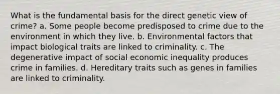 What is the fundamental basis for the direct genetic view of crime? a. Some people become predisposed to crime due to the environment in which they live. b. Environmental factors that impact biological traits are linked to criminality. c. The degenerative impact of social economic inequality produces crime in families. d. Hereditary traits such as genes in families are linked to criminality.