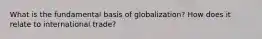 What is the fundamental basis of globalization? How does it relate to international trade?