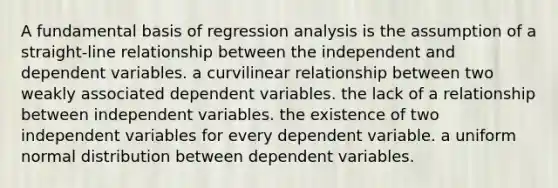 A fundamental basis of regression analysis is the assumption of a straight-line relationship between the independent and dependent variables. a curvilinear relationship between two weakly associated dependent variables. the lack of a relationship between independent variables. the existence of two independent variables for every dependent variable. a uniform normal distribution between dependent variables.