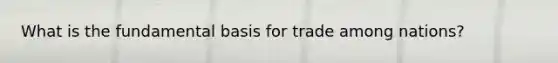 What is the fundamental basis for trade among nations?