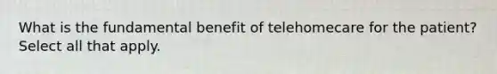 What is the fundamental benefit of telehomecare for the patient? Select all that apply.