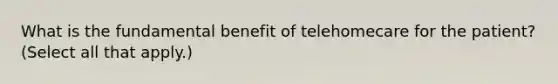 What is the fundamental benefit of telehomecare for the patient? (Select all that apply.)