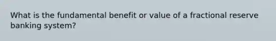 What is the fundamental benefit or value of a fractional reserve banking system?