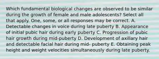 Which fundamental biological changes are observed to be similar during the growth of female and male adolescents? Select all that apply. One, some, or all responses may be correct. A. Detectable changes in voice during late puberty B. Appearance of initial pubic hair during early puberty C. Progression of pubic hair growth during mid-puberty D. Development of axillary hair and detectable facial hair during mid- puberty E. Obtaining peak height and weight velocities simultaneously during late puberty.