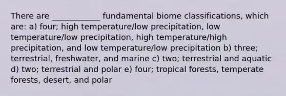 There are ____________ fundamental biome classifications, which are: a) four; high temperature/low precipitation, low temperature/low precipitation, high temperature/high precipitation, and low temperature/low precipitation b) three; terrestrial, freshwater, and marine c) two; terrestrial and aquatic d) two; terrestrial and polar e) four; tropical forests, temperate forests, desert, and polar