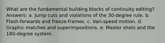 What are the fundamental building blocks of continuity editing? Answers: a. Jump cuts and violations of the 30-degree rule. b. Flash-forwards and freeze-frames. c. Vari-speed motion. d. Graphic matches and superimpositions. e. Master shots and the 180-degree system.