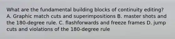 What are the fundamental building blocks of continuity editing? A. Graphic match cuts and superimpositions B. master shots and the 180-degree rule. C. flashforwards and freeze frames D. jump cuts and violations of the 180-degree rule