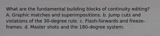 What are the fundamental building blocks of continuity editing? A. Graphic matches and superimpositions. b. Jump cuts and violations of the 30-degree rule. c. Flash-forwards and freeze-frames. d. Master shots and the 180-degree system.